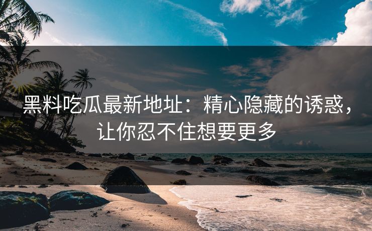 黑料吃瓜最新地址：精心隐藏的诱惑，让你忍不住想要更多
