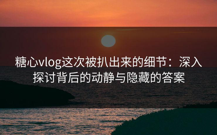 糖心vlog这次被扒出来的细节:深入探讨背后的动静与隐藏的答案