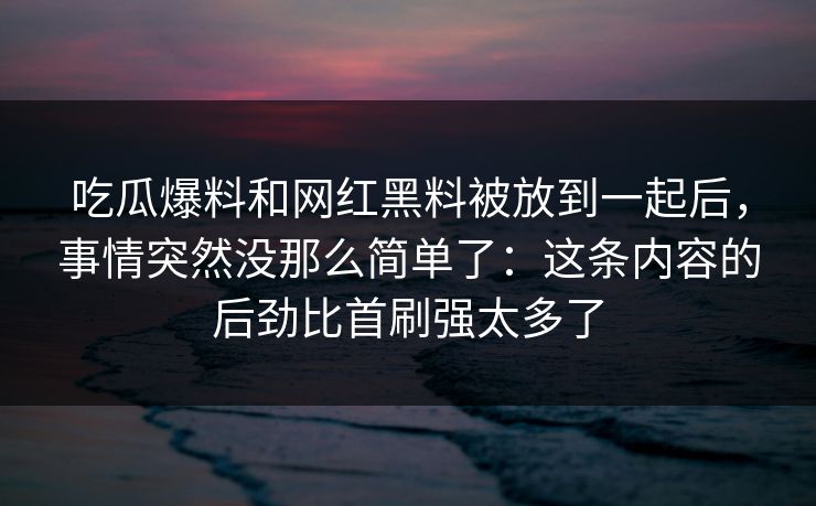 吃瓜爆料和网红黑料被放到一起后，事情突然没那么简单了：这条内容的后劲比首刷强太多了