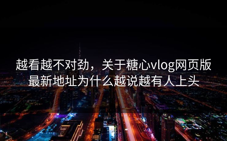 越看越不对劲，关于糖心vlog网页版最新地址为什么越说越有人上头