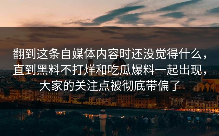 翻到这条自媒体内容时还没觉得什么,直到黑料不打烊和吃瓜爆料一起出现,大家的关注点被彻底带偏了 翻到这条自媒体内容时还没觉得什么,直到黑料不打烊和吃瓜爆料一起出现,大家的关注点被彻底带偏了
