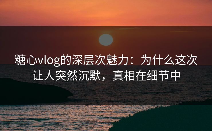 糖心vlog的深层次魅力:为什么这次让人突然沉默,真相在细节中