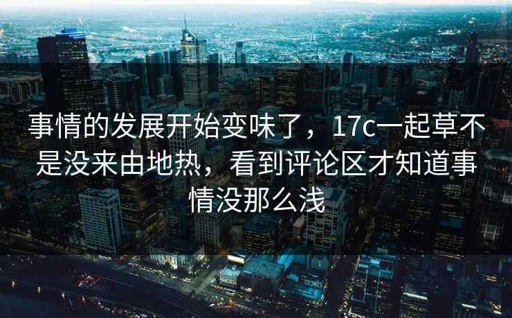 事情的发展开始变味了,17c一起草不是没来由地热,看到评论区才知道事情没那么浅