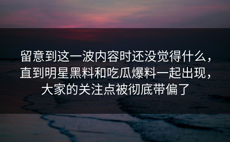 留意到这一波内容时还没觉得什么,直到明星黑料和吃瓜爆料一起出现,大家的关注点被彻底带偏了