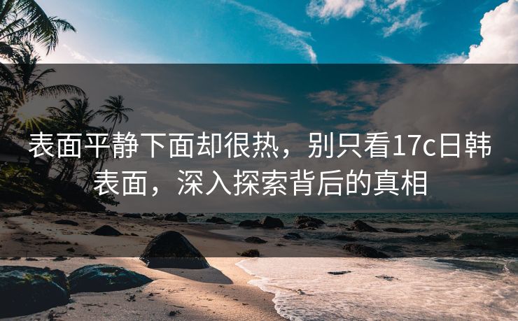 表面平静下面却很热，别只看17c日韩表面，深入探索背后的真相