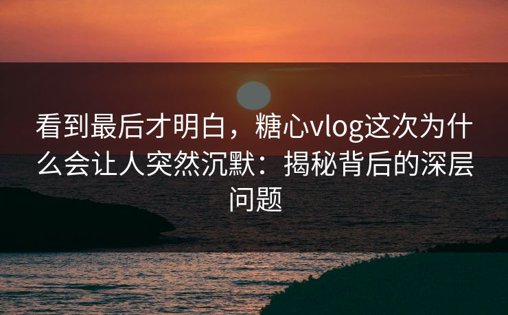 看到最后才明白,糖心vlog这次为什么会让人突然沉默:揭秘背后的深层问题