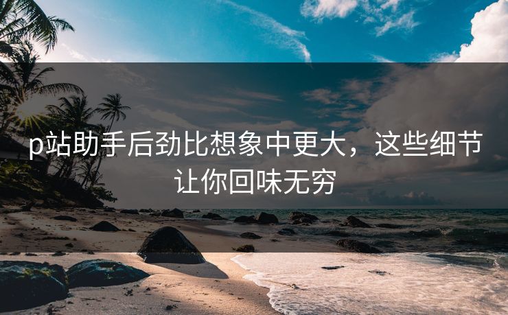 p站助手后劲比想象中更大,这些细节让你回味无穷