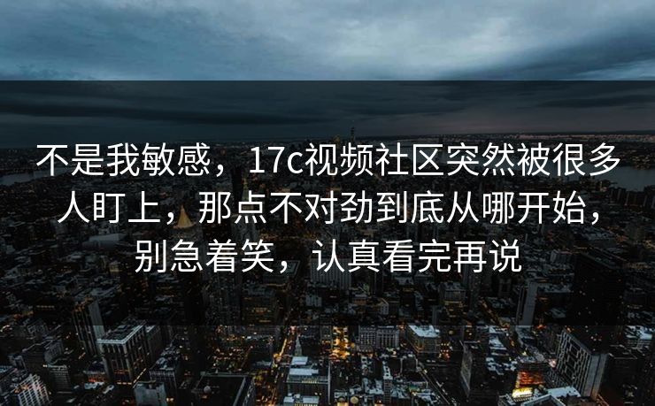 不是我敏感，17c视频社区突然被很多人盯上，那点不对劲到底从哪开始，别急着笑，认真看完再说