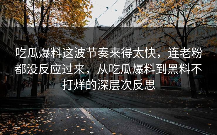 吃瓜爆料这波节奏来得太快，连老粉都没反应过来，从吃瓜爆料到黑料不打烊的深层次反思