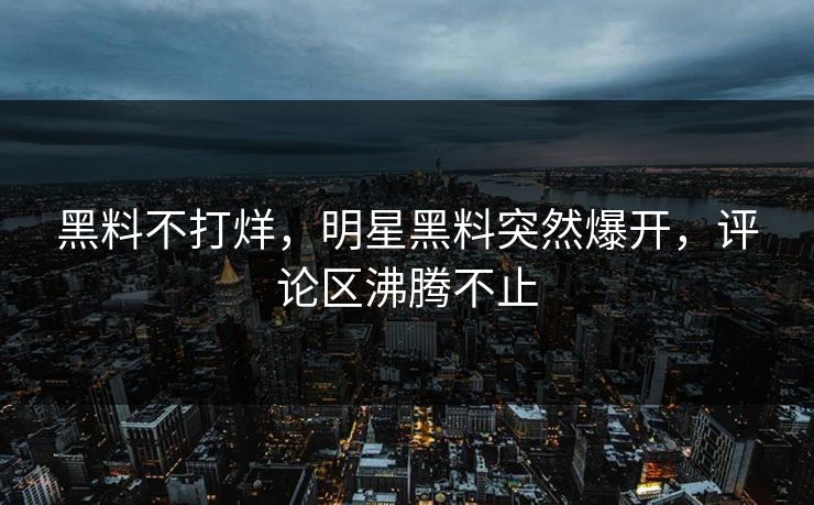 黑料不打烊，明星黑料突然爆开，评论区沸腾不止