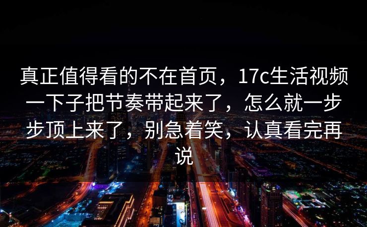 真正值得看的不在首页,17c生活视频一下子把节奏带起来了,怎么就一步步顶上来了,别急着笑,认真看完再说