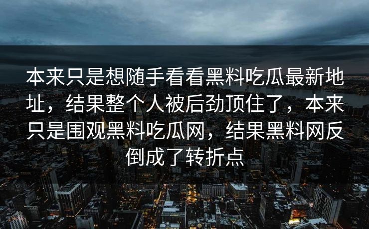 本来只是想随手看看黑料吃瓜最新地址,结果整个人被后劲顶住了,本来只是围观黑料吃瓜网,结果黑料网反倒成了转折点