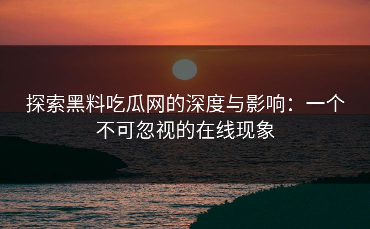 探索黑料吃瓜网的深度与影响:一个不可忽视的在线现象