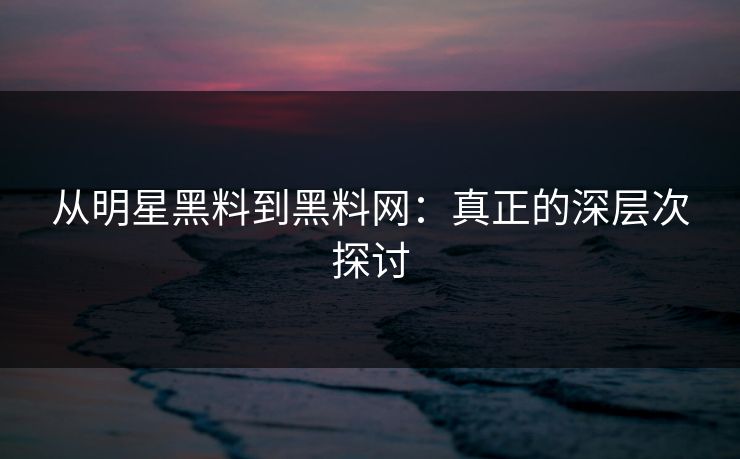 从明星黑料到黑料网：真正的深层次探讨