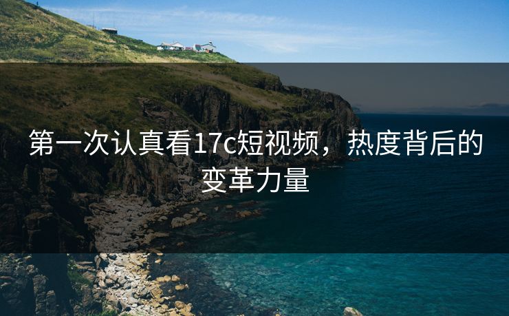 第一次认真看17c短视频，热度背后的变革力量
