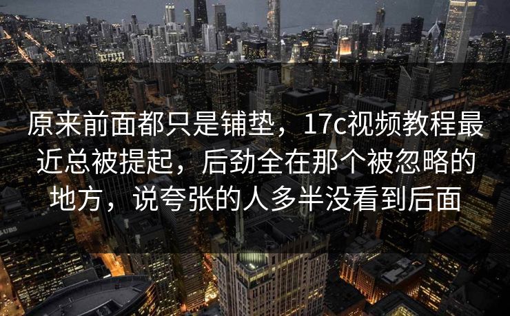 原来前面都只是铺垫，17c视频教程最近总被提起，后劲全在那个被忽略的地方，说夸张的人多半没看到后面