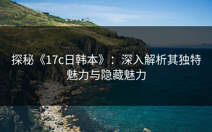 探秘《17c日韩本》：深入解析其独特魅力与隐藏魅力