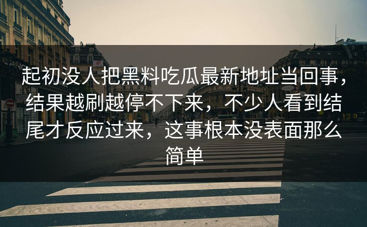 起初没人把黑料吃瓜最新地址当回事，结果越刷越停不下来，不少人看到结尾才反应过来，这事根本没表面那么简单