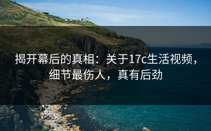 揭开幕后的真相：关于17c生活视频，细节最伤人，真有后劲