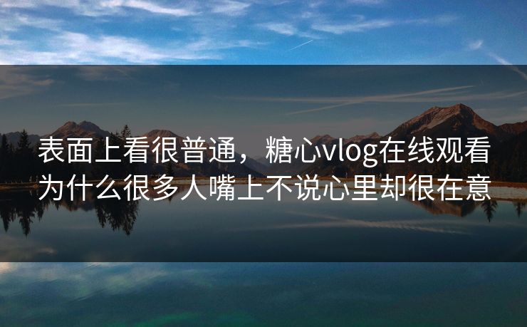 表面上看很普通，糖心vlog在线观看为什么很多人嘴上不说心里却很在意