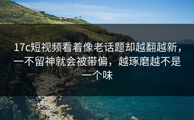 17c短视频看着像老话题却越翻越新,一不留神就会被带偏,越琢磨越不是一个味 17c短视频看着像老话题却越翻越新,一不留神就会被带偏,越琢磨越不是一个味