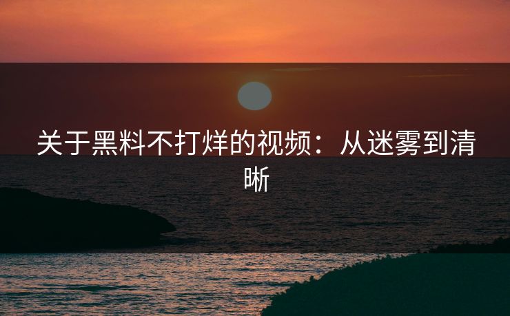 关于黑料不打烊的视频：从迷雾到清晰