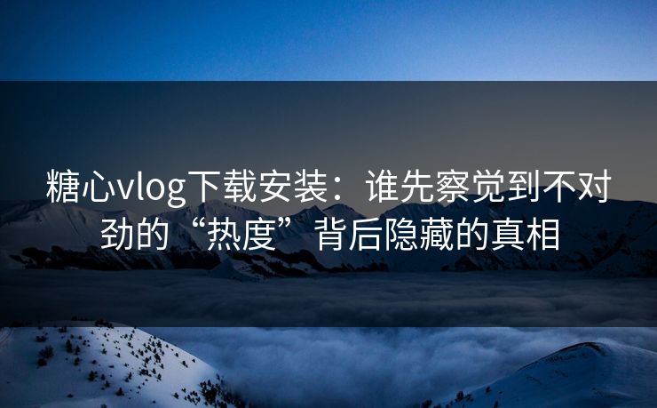 糖心vlog下载安装:谁先察觉到不对劲的“热度”背后隐藏的真相