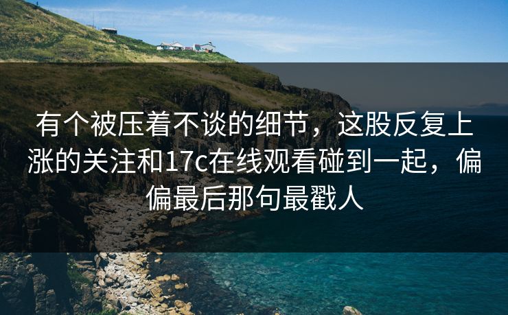 有个被压着不谈的细节,这股反复上涨的关注和17c在线观看碰到一起,偏偏最后那句最戳人 有个被压着不谈的细节,这股反复上涨的关注和17c在线观看碰到一起,偏偏最后那句最戳人