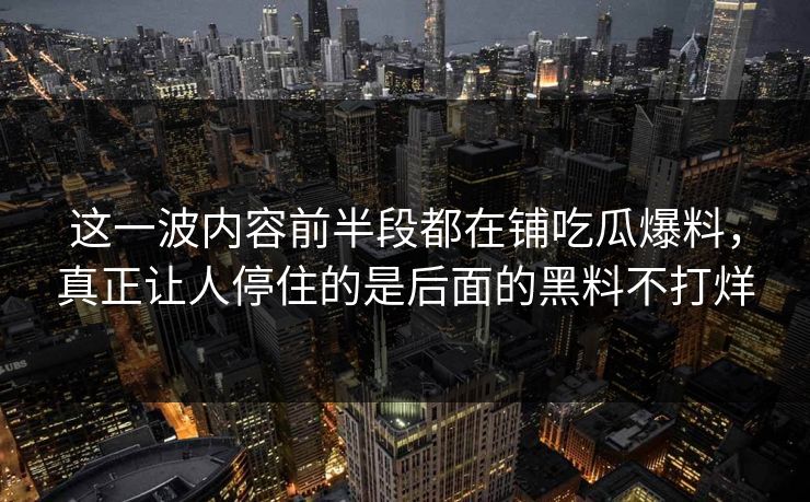 这一波内容前半段都在铺吃瓜爆料,真正让人停住的是后面的黑料不打烊