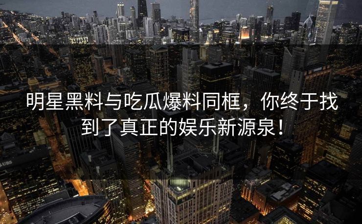 明星黑料与吃瓜爆料同框,你终于找到了真正的娱乐新源泉!