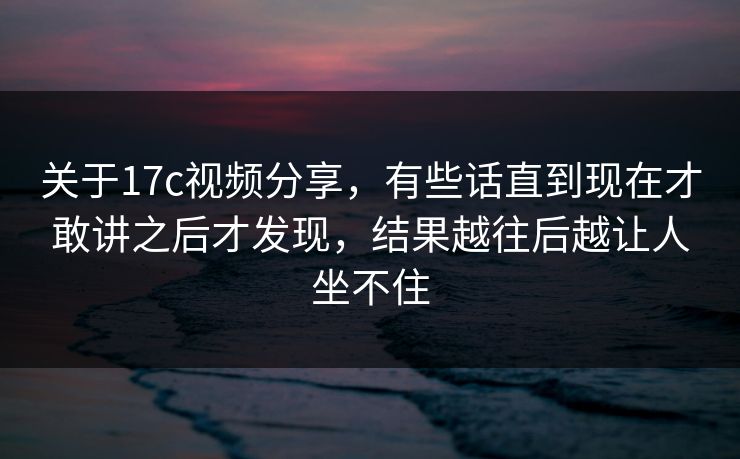 关于17c视频分享，有些话直到现在才敢讲之后才发现，结果越往后越让人坐不住